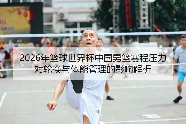 2026年篮球世界杯中国男篮赛程压力对轮换与体能管理的影响解析