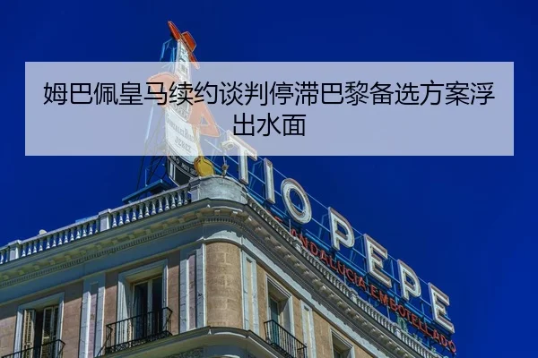 姆巴佩皇马续约谈判停滞巴黎备选方案浮出水面