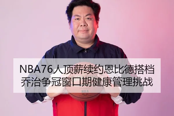 NBA76人顶薪续约恩比德搭档乔治争冠窗口期健康管理挑战